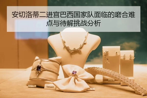 安切洛蒂二进宫巴西国家队面临的磨合难点与待解挑战分析