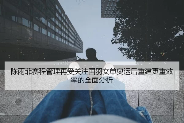 陈雨菲赛程管理再受关注国羽女单奥运后重建更重效率的全面分析