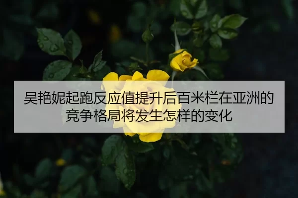 吴艳妮起跑反应值提升后百米栏在亚洲的竞争格局将发生怎样的变化