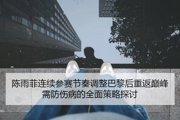 陈雨菲连续参赛节奏调整巴黎后重返巅峰需防伤病的全面策略探讨