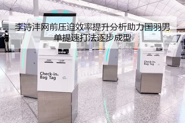 李诗沣网前压迫效率提升分析助力国羽男单提速打法逐步成型