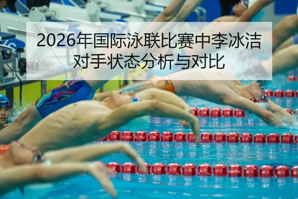 2026年国际泳联比赛中李冰洁对手状态分析与对比