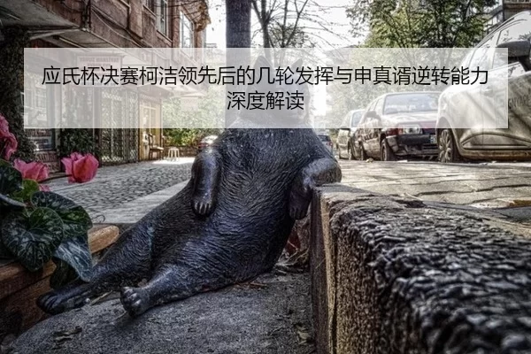 应氏杯决赛柯洁领先后的几轮发挥与申真谞逆转能力深度解读