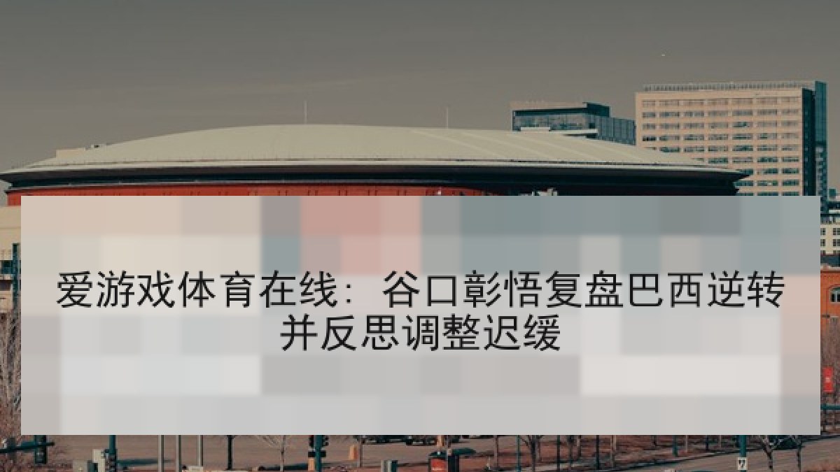爱游戏体育在线: 谷口彰悟复盘巴西逆转并反思调整迟缓
