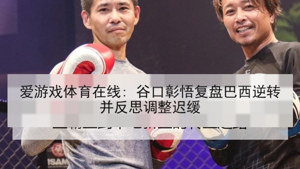 爱游戏体育在线: 谷口彰悟复盘巴西逆转并反思调整迟缓