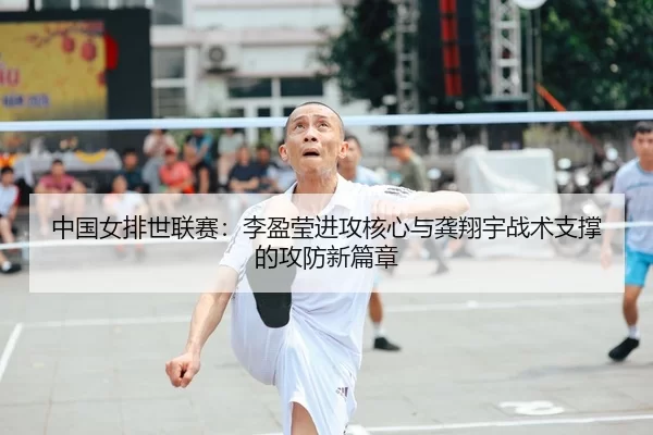 中国女排世联赛：李盈莹进攻核心与龚翔宇战术支撑的攻防新篇章