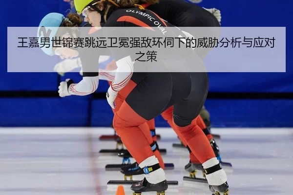 王嘉男世锦赛跳远卫冕强敌环伺下的威胁分析与应对之策