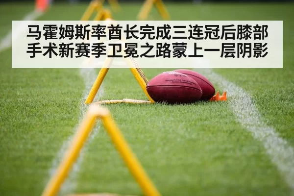 马霍姆斯率酋长完成三连冠后膝部手术新赛季卫冕之路蒙上一层阴影