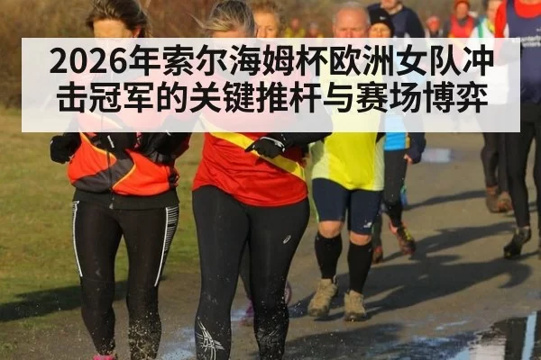 2026年索尔海姆杯欧洲女队冲击冠军的关键推杆与赛场博弈